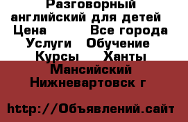 Разговорный английский для детей › Цена ­ 400 - Все города Услуги » Обучение. Курсы   . Ханты-Мансийский,Нижневартовск г.